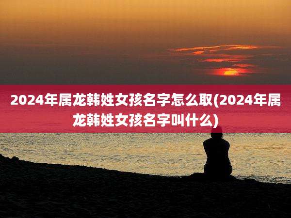 2024年属龙韩姓女孩名字怎么取(2024年属龙韩姓女孩名字叫什么)