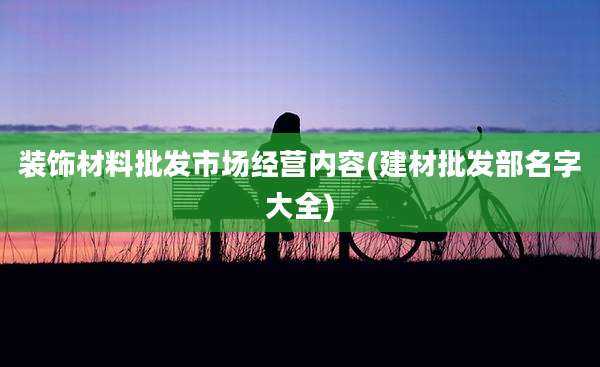 装饰材料批发市场经营内容(建材批发部名字大全)
