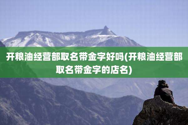 开粮油经营部取名带金字好吗(开粮油经营部取名带金字的店名)