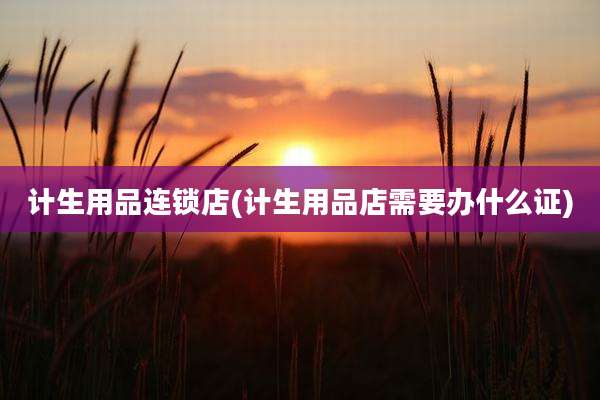 计生用品连锁店(计生用品店需要办什么证)