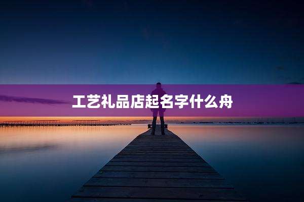 工艺礼品店起名字什么舟