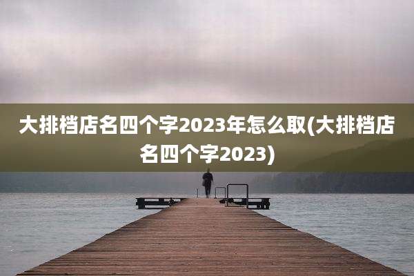 大排档店名四个字2023年怎么取(大排档店名四个字2023)