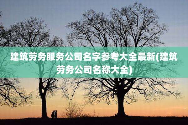 建筑劳务服务公司名字参考大全最新(建筑劳务公司名称大全)