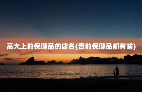 高大上的保健品的店名(贵的保健品都有啥)