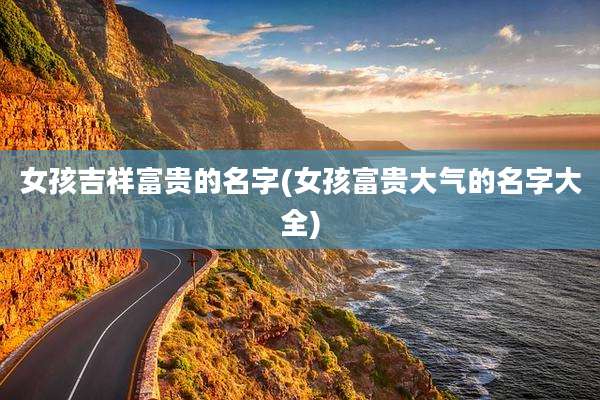 女孩吉祥富贵的名字(女孩富贵大气的名字大全)