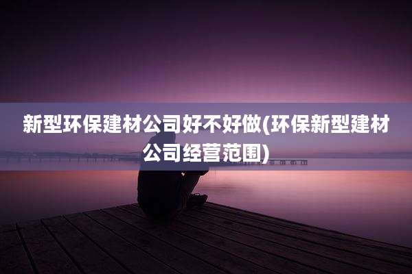 新型环保建材公司好不好做(环保新型建材公司经营范围)