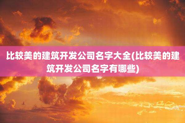 比较美的建筑开发公司名字大全(比较美的建筑开发公司名字有哪些)