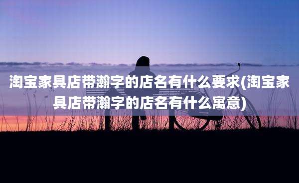 淘宝家具店带瀚字的店名有什么要求(淘宝家具店带瀚字的店名有什么寓意)