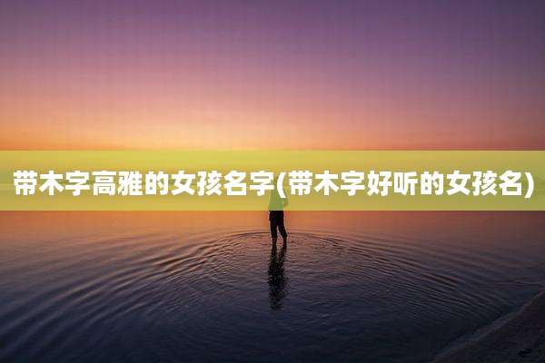 带木字高雅的女孩名字(带木字好听的女孩名)