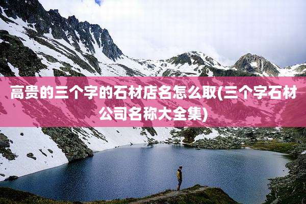 高贵的三个字的石材店名怎么取(三个字石材公司名称大全集)