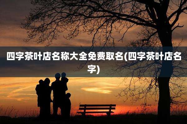四字茶叶店名称大全免费取名(四字茶叶店名字)