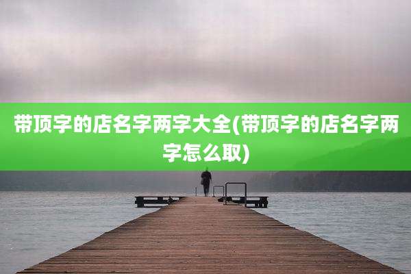 带顶字的店名字两字大全(带顶字的店名字两字怎么取)