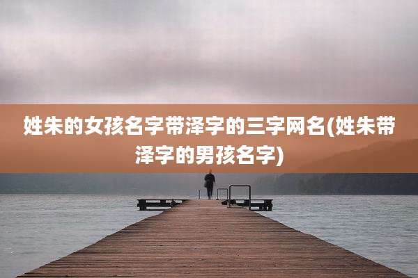 姓朱的女孩名字带泽字的三字网名(姓朱带泽字的男孩名字)