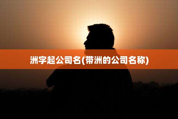 洲字起公司名(带洲的公司名称)