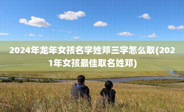 2024年龙年女孩名字姓邓三字怎么取(2021年女孩最佳取名姓邓)