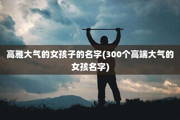 高雅大气的女孩子的名字(300个高端大气的女孩名字)