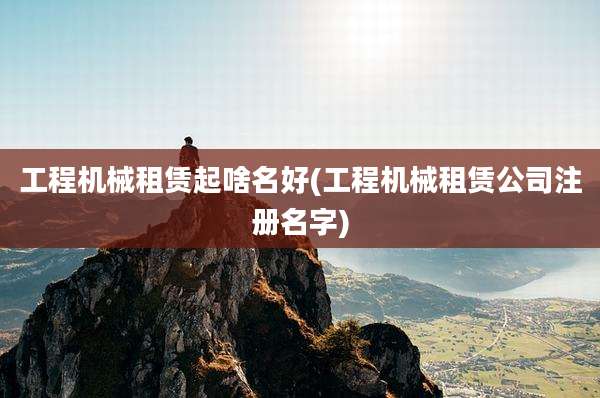工程机械租赁起啥名好(工程机械租赁公司注册名字)