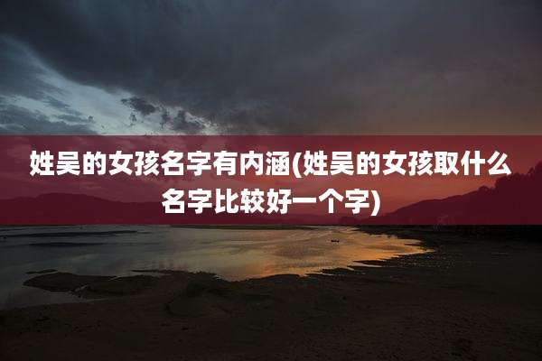 姓吴的女孩名字有内涵(姓吴的女孩取什么名字比较好一个字)