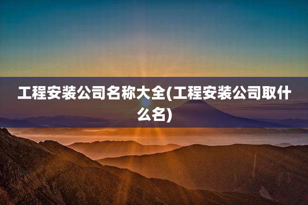 工程安装公司名称大全(工程安装公司取什么名)