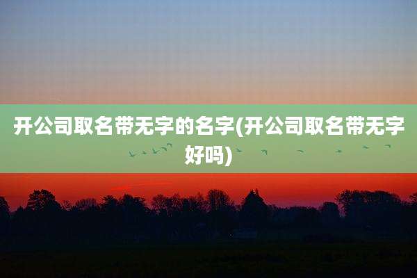 开公司取名带无字的名字(开公司取名带无字好吗)