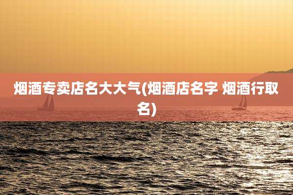烟酒专卖店名大大气(烟酒店名字 烟酒行取名)