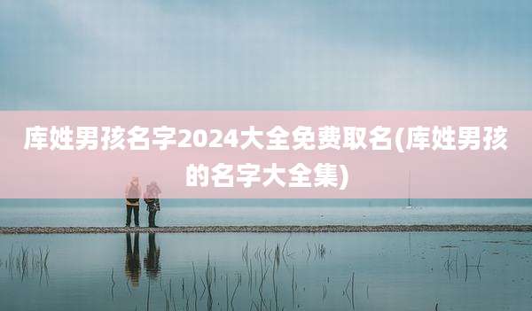 库姓男孩名字2024大全免费取名(库姓男孩的名字大全集)