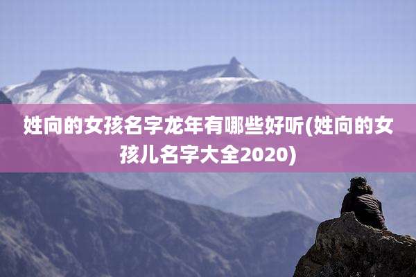姓向的女孩名字龙年有哪些好听(姓向的女孩儿名字大全2020)