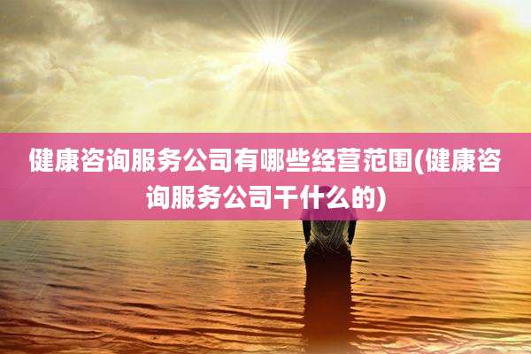 健康咨询服务公司有哪些经营范围(健康咨询服务公司干什么的)