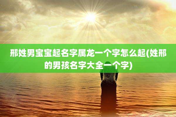 邢姓男宝宝起名字属龙一个字怎么起(姓邢的男孩名字大全一个字)