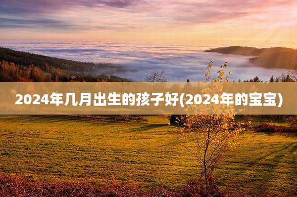 2024年几月出生的孩子好(2024年的宝宝)
