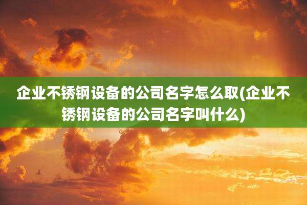 企业不锈钢设备的公司名字怎么取(企业不锈钢设备的公司名字叫什么)