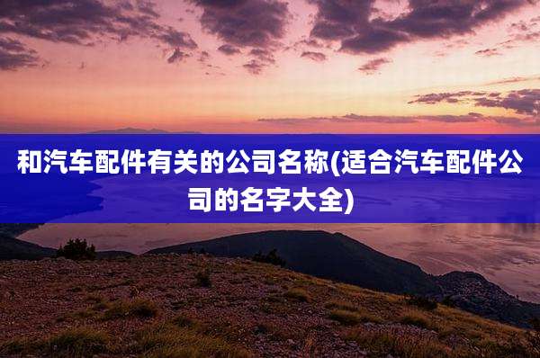 和汽车配件有关的公司名称(适合汽车配件公司的名字大全)