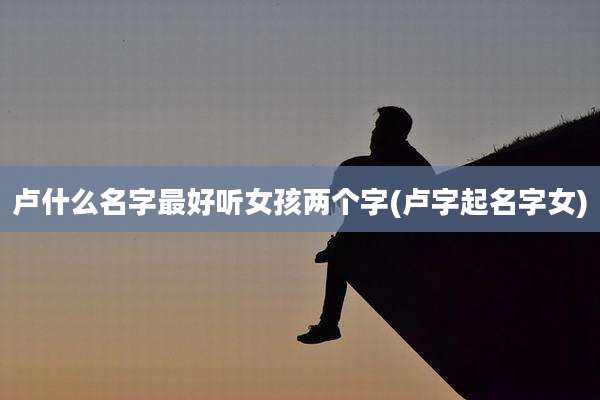 卢什么名字最好听女孩两个字(卢字起名字女)