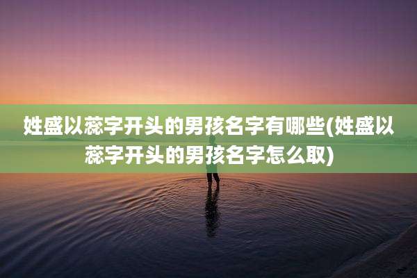 姓盛以蕊字开头的男孩名字有哪些(姓盛以蕊字开头的男孩名字怎么取)