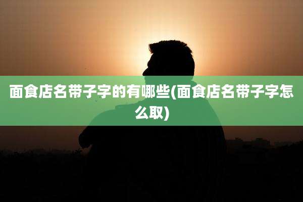 面食店名带子字的有哪些(面食店名带子字怎么取)