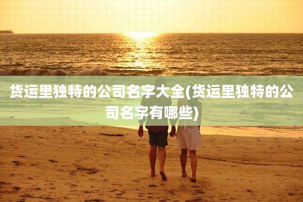 货运里独特的公司名字大全(货运里独特的公司名字有哪些)