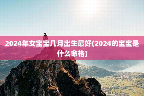 2024年女宝宝几月出生最好(2024的宝宝是什么命格)