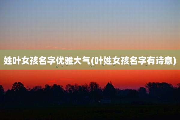 姓叶女孩名字优雅大气(叶姓女孩名字有诗意)