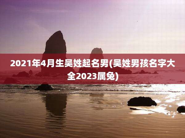 2021年4月生吴姓起名男(吴姓男孩名字大全2023属兔)