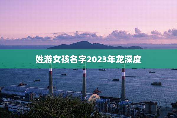 姓游女孩名字2023年龙深度