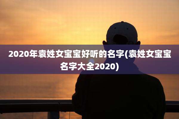 2020年袁姓女宝宝好听的名字(袁姓女宝宝名字大全2020)