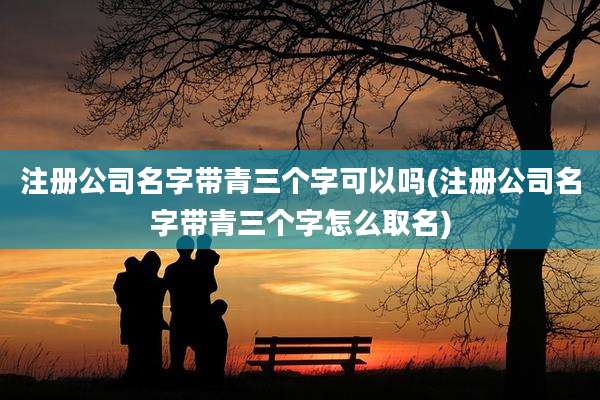 注册公司名字带青三个字可以吗(注册公司名字带青三个字怎么取名)