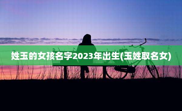 姓玉的女孩名字2023年出生(玉姓取名女)