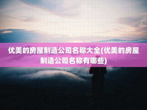 优美的房屋制造公司名称大全(优美的房屋制造公司名称有哪些)