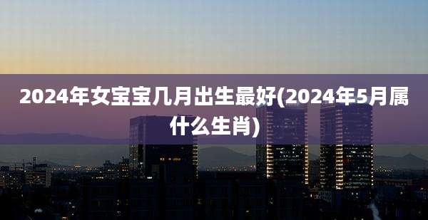 2024年女宝宝几月出生最好(2024年5月属什么生肖)