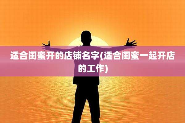 适合闺蜜开的店铺名字(适合闺蜜一起开店的工作)