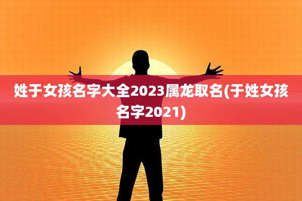 姓于女孩名字大全2023属龙取名(于姓女孩名字2021)