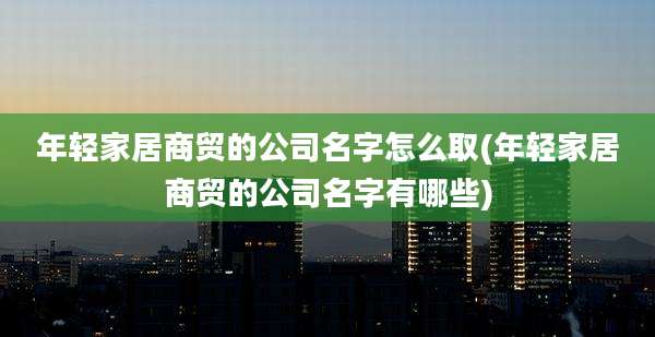 年轻家居商贸的公司名字怎么取(年轻家居商贸的公司名字有哪些)