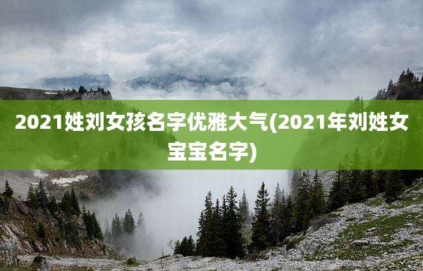 2021姓刘女孩名字优雅大气(2021年刘姓女宝宝名字)