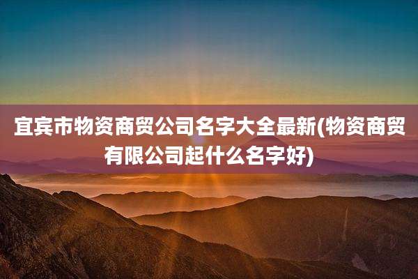 宜宾市物资商贸公司名字大全最新(物资商贸有限公司起什么名字好)
